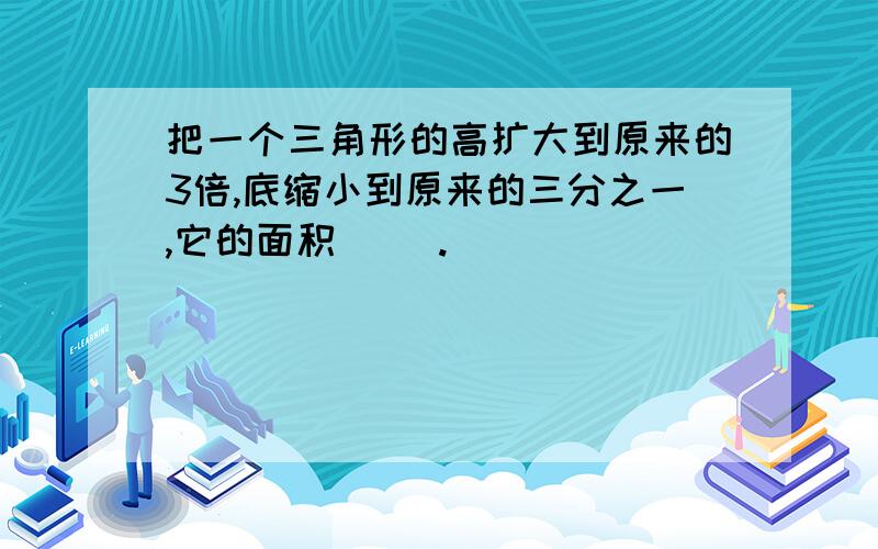 把一个三角形的高扩大到原来的3倍,底缩小到原来的三分之一,它的面积（ ）.