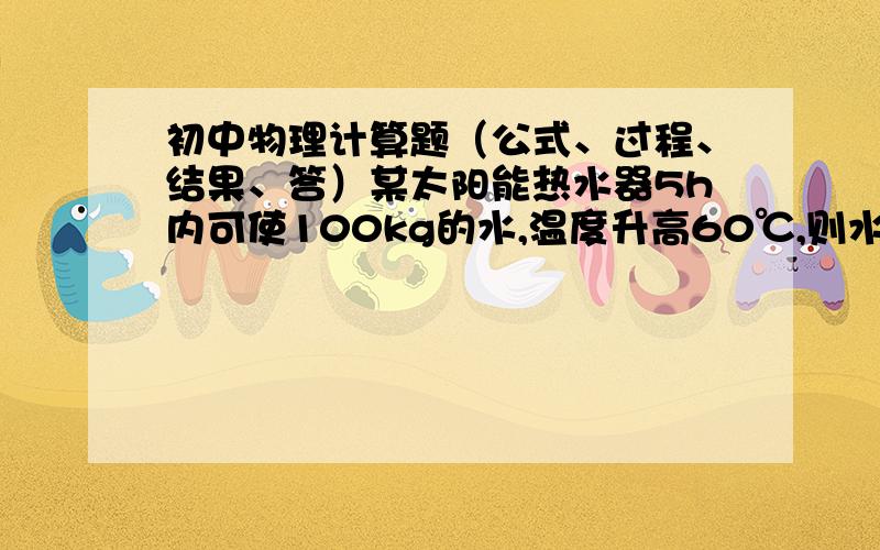 初中物理计算题（公式、过程、结果、答）某太阳能热水器5h内可使100kg的水,温度升高60℃,则水吸收多少J的热量?不计计算损失加热这些水需要多少克液化气?【谁的比热容是4.2×10³J/（kg℃