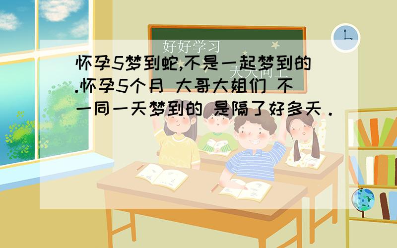 怀孕5梦到蛇,不是一起梦到的.怀孕5个月 大哥大姐们 不一同一天梦到的 是隔了好多天。