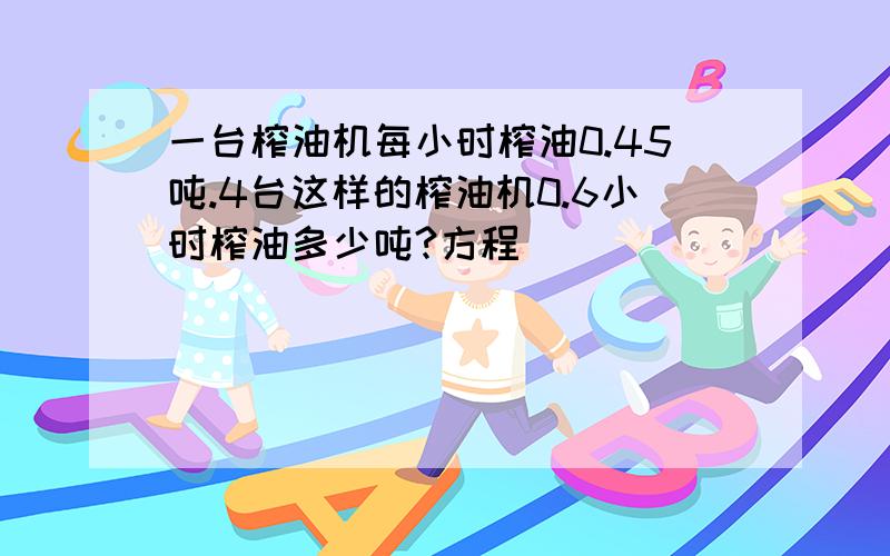 一台榨油机每小时榨油0.45吨.4台这样的榨油机0.6小时榨油多少吨?方程