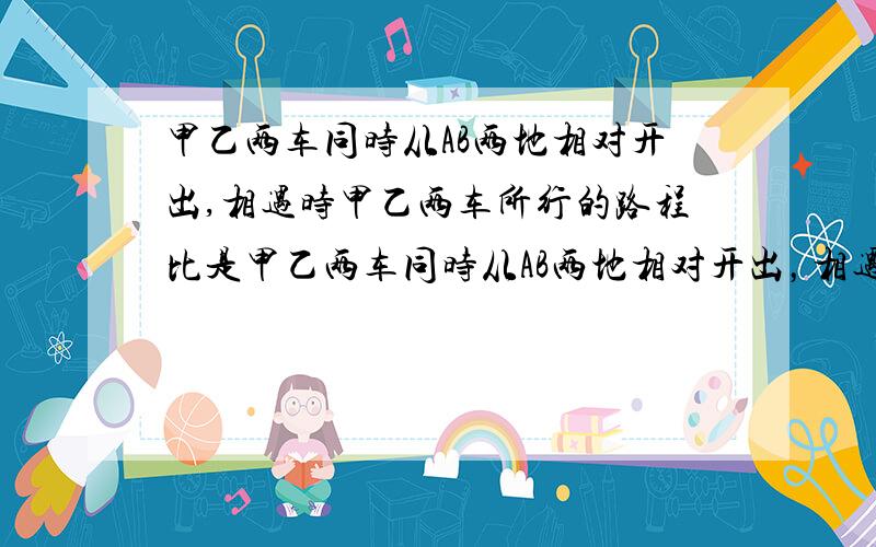 甲乙两车同时从AB两地相对开出,相遇时甲乙两车所行的路程比是甲乙两车同时从AB两地相对开出，相遇时甲乙两车所行的路程比是4;3，相遇后甲、乙两车同时从AB两地相对开出，相遇时，甲、