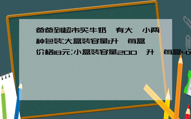 爸爸到超市买牛奶,有大、小两种包装:大盒装容量1升,每盒价格18元;小盒装容量2O0亳升,每盒4元.