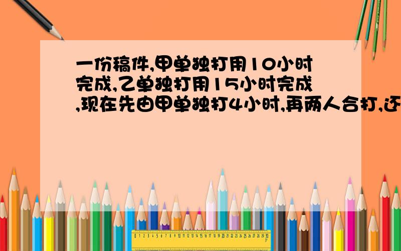 一份稿件,甲单独打用10小时完成,乙单独打用15小时完成,现在先由甲单独打4小时,再两人合打,还需要多少