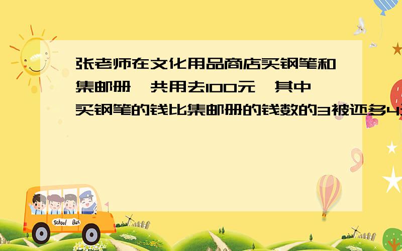 张老师在文化用品商店买钢笔和集邮册一共用去100元,其中买钢笔的钱比集邮册的钱数的3被还多4元