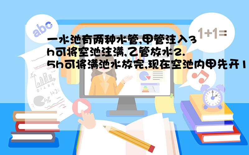 一水池有两种水管,甲管注入3h可将空池注满,乙管放水2.5h可将满池水放完,现在空池内甲先开1h,然后再开乙管放水,则再用（ ）小时水池的水正好放完.