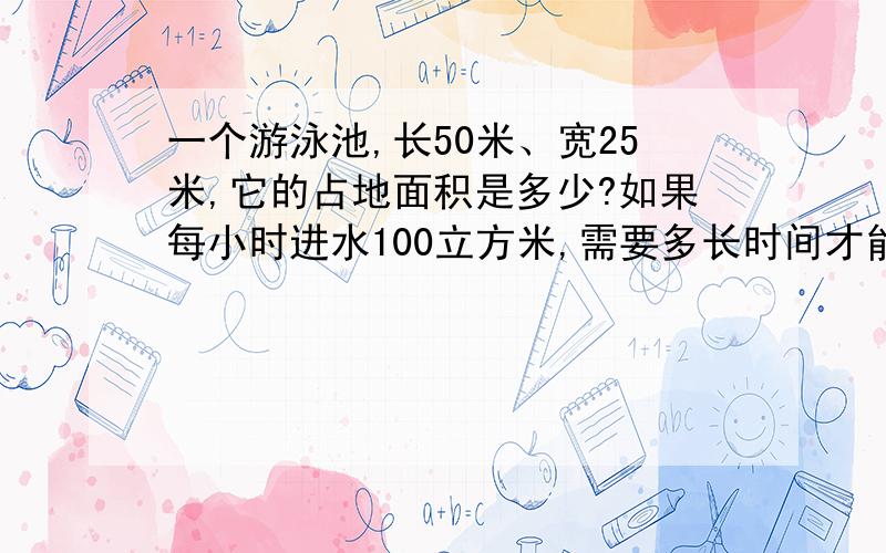 一个游泳池,长50米、宽25米,它的占地面积是多少?如果每小时进水100立方米,需要多长时间才能使水深达1.2米.