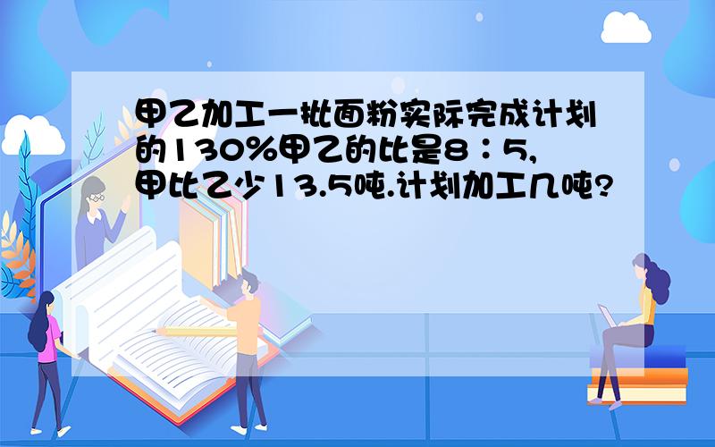 甲乙加工一批面粉实际完成计划的130％甲乙的比是8∶5,甲比乙少13.5吨.计划加工几吨?