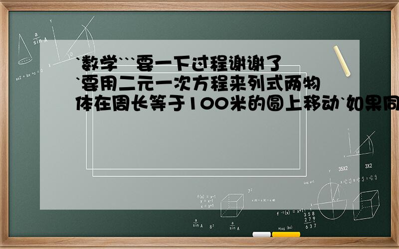 `数学```要一下过程谢谢了`要用二元一次方程来列式两物体在周长等于100米的圆上移动`如果同向运动`那么它们每阁20秒钟相遇一次`如果相向运动`那么它们每阁4秒钟相遇一次`求两个物体的速