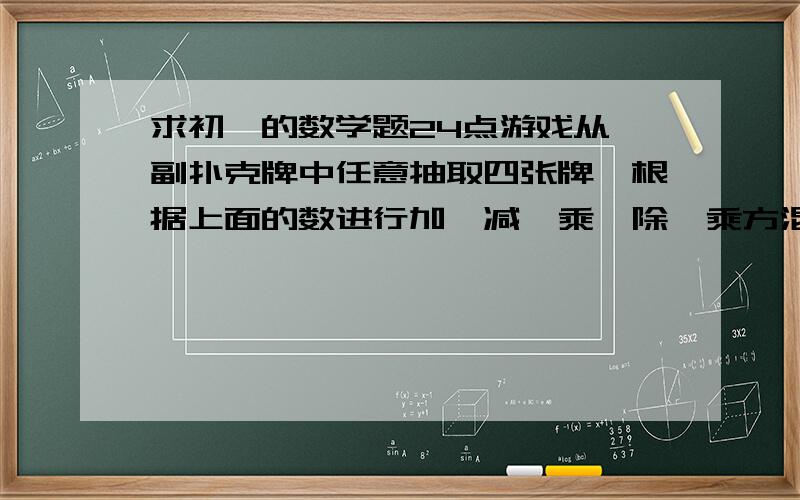 求初一的数学题24点游戏从一副扑克牌中任意抽取四张牌,根据上面的数进行加,减,乘,除,乘方混合运算（每张牌只用一次）,使得结果为24,这就是“24点游戏”请按照以上的规则,写出下面数字