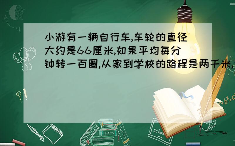 小游有一辆自行车,车轮的直径大约是66厘米,如果平均每分钟转一百圈,从家到学校的路程是两千米,大约需要多少分钟?带算式