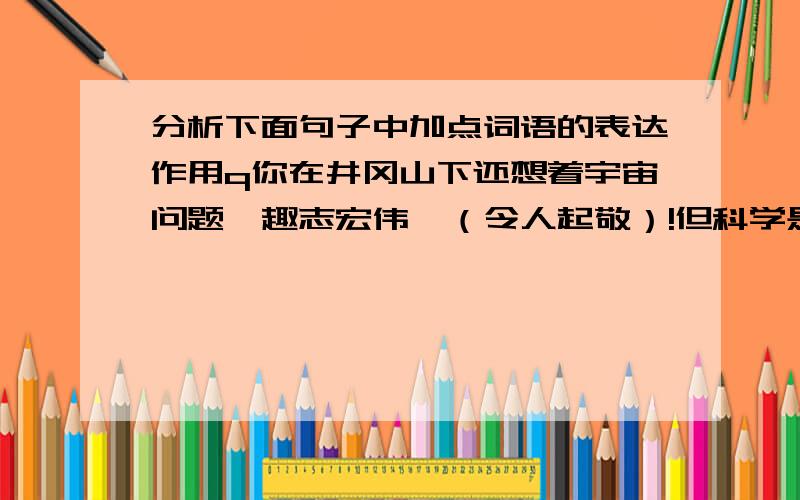 分析下面句子中加点词语的表达作用q你在井冈山下还想着宇宙问题,趣志宏伟,（令人起敬）!但科学是十分严肃的事,（来不得半点）想当然