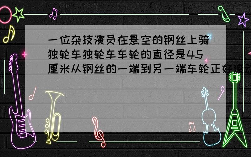 一位杂技演员在悬空的钢丝上骑独轮车独轮车车轮的直径是45厘米从钢丝的一端到另一端车轮正好滚动40圈这根悬空的钢丝长多少米?