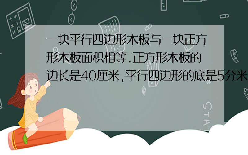 一块平行四边形木板与一块正方形木板面积相等.正方形木板的边长是40厘米,平行四边形的底是5分米,这块平行四边形木板的高是多少分米?【急】此贴必火速留名此贴必火速留名此贴必火速留