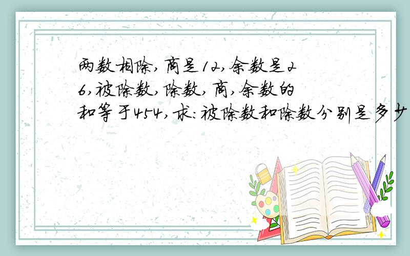 两数相除,商是12,余数是26,被除数,除数,商,余数的和等于454,求：被除数和除数分别是多少?咕 (╯﹏╰)b