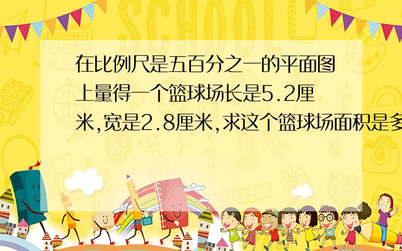 在比例尺是五百分之一的平面图上量得一个篮球场长是5.2厘米,宽是2.8厘米,求这个篮球场面积是多少?