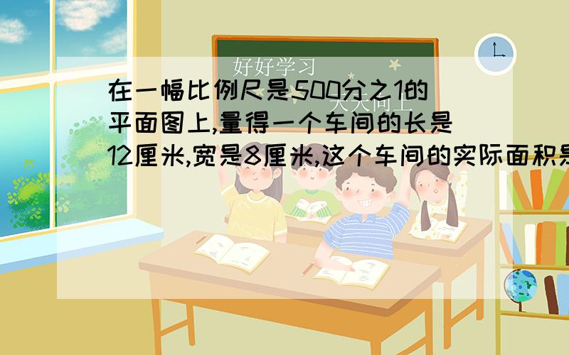 在一幅比例尺是500分之1的平面图上,量得一个车间的长是12厘米,宽是8厘米,这个车间的实际面积是（）