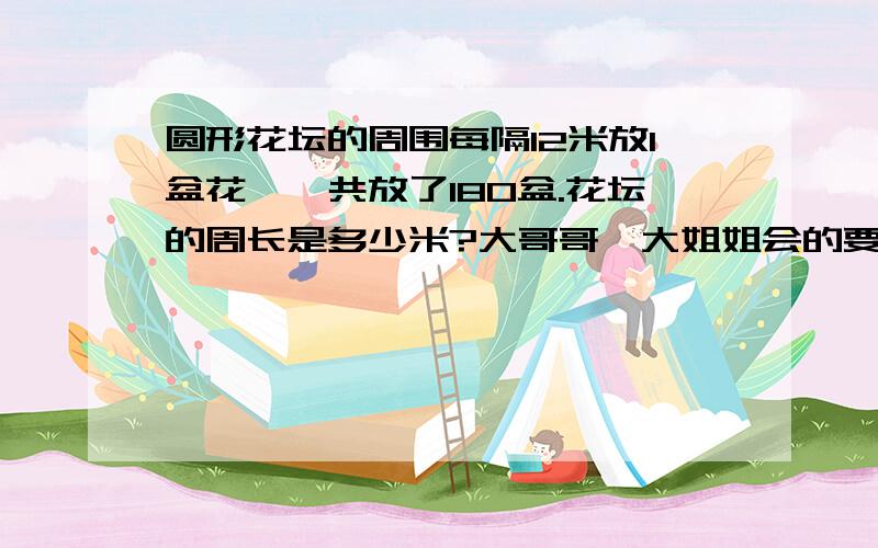 圆形花坛的周围每隔12米放1盆花,一共放了180盆.花坛的周长是多少米?大哥哥,大姐姐会的要帮忙.