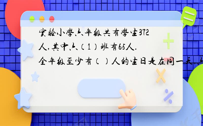 实验小学六年级共有学生372人,其中六（1）班有65人.全年级至少有（）人的生日是在同一天,六（1）班至少有（）人的生日在同一个月内.