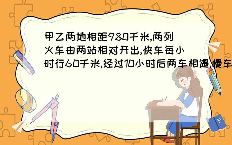 甲乙两地相距980千米,两列火车由两站相对开出,快车每小时行60千米,经过10小时后两车相遇,慢车每小时行多少千米?