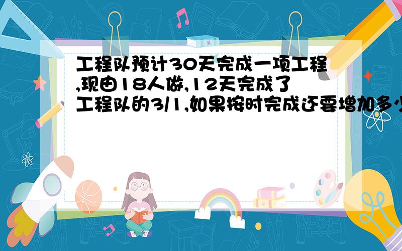 工程队预计30天完成一项工程,现由18人做,12天完成了工程队的3/1,如果按时完成还要增加多少人?