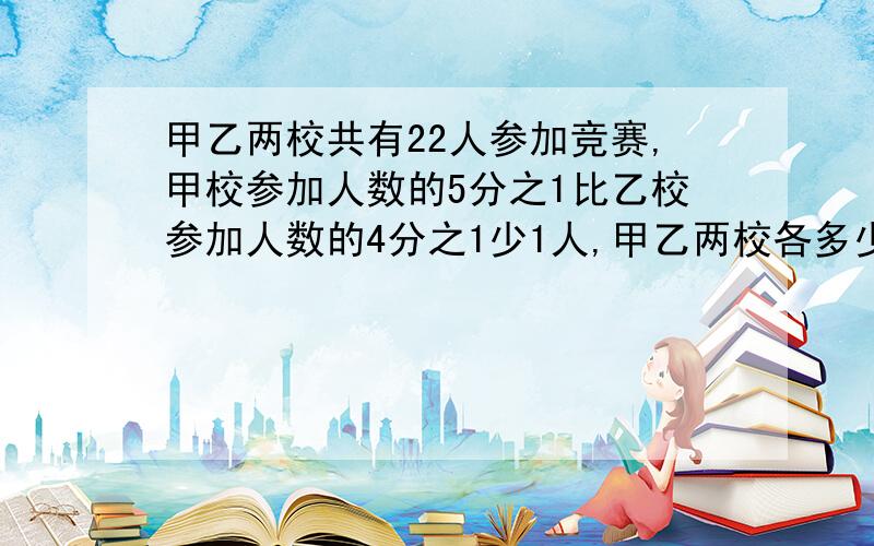 甲乙两校共有22人参加竞赛,甲校参加人数的5分之1比乙校参加人数的4分之1少1人,甲乙两校各多少人参赛?