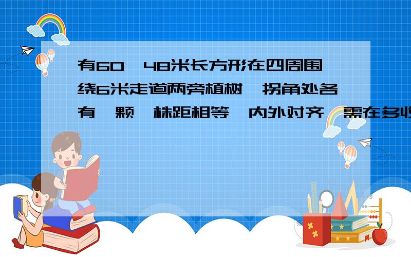 有60*48米长方形在四周围绕6米走道两旁植树,拐角处各有一颗,株距相等,内外对齐,需在多收棵树