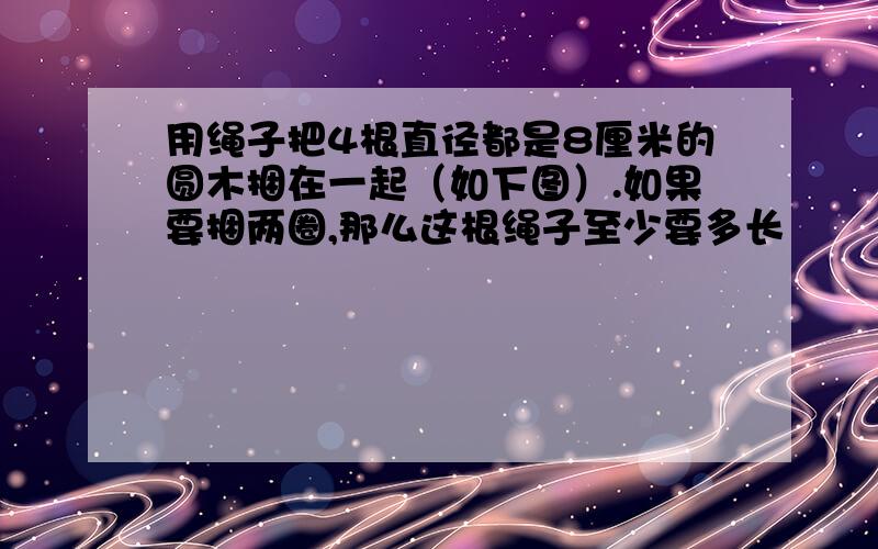 用绳子把4根直径都是8厘米的圆木捆在一起（如下图）.如果要捆两圈,那么这根绳子至少要多长