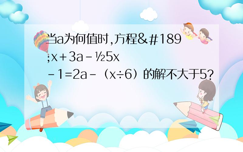 当a为何值时,方程½x＋3a－½5x-1=2a-（x÷6）的解不大于5?