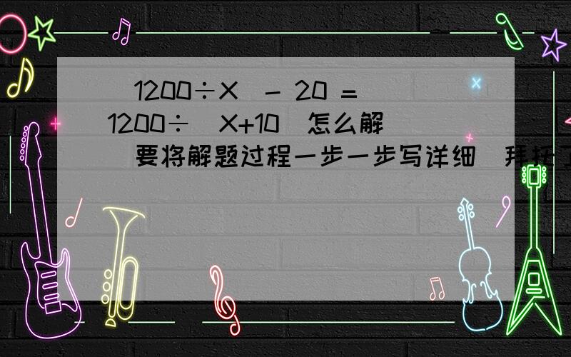 （1200÷X）- 20 =1200÷（X+10）怎么解（要将解题过程一步一步写详细）拜托了!