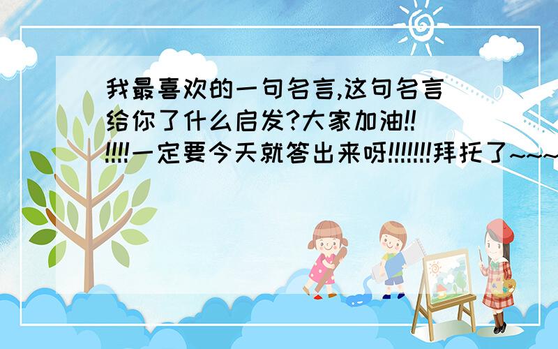 我最喜欢的一句名言,这句名言给你了什么启发?大家加油!!!!!!一定要今天就答出来呀!!!!!!!拜托了~~~~~~~~~~~~~~~~~~~~