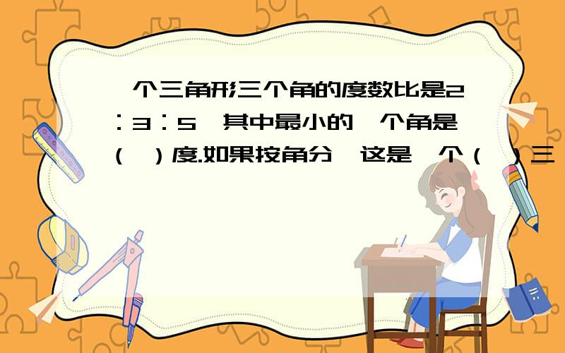 一个三角形三个角的度数比是2：3：5,其中最小的一个角是（ ）度.如果按角分,这是一个（ ）三一个三角形三个角的度数比是2：3：5,其中最小的一个角是（ ）度.如果按角分,这是一个（ ）三