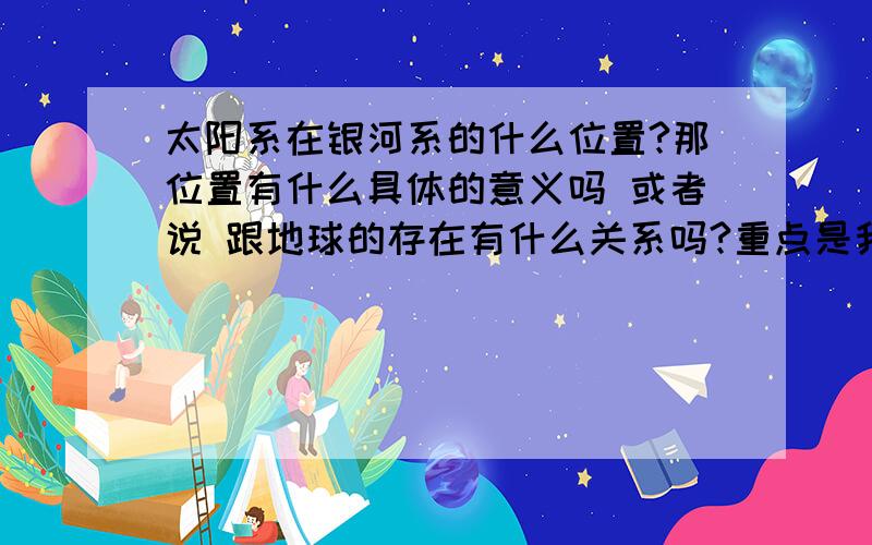 太阳系在银河系的什么位置?那位置有什么具体的意义吗 或者说 跟地球的存在有什么关系吗?重点是我想知道太阳系所在的银河系所具体意义 就如 6：4的位置 属于黄金点一样 或者假设太阳系