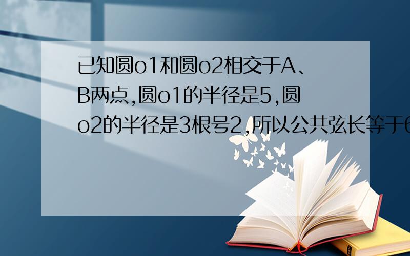 已知圆o1和圆o2相交于A、B两点,圆o1的半径是5,圆o2的半径是3根号2,所以公共弦长等于6,两圆的圆心距?