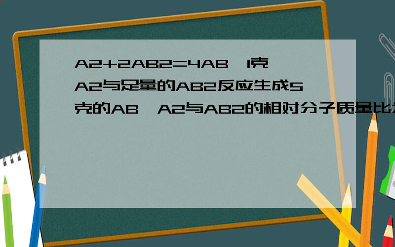 A2+2AB2=4AB,1克A2与足量的AB2反应生成5克的AB,A2与AB2的相对分子质量比为?