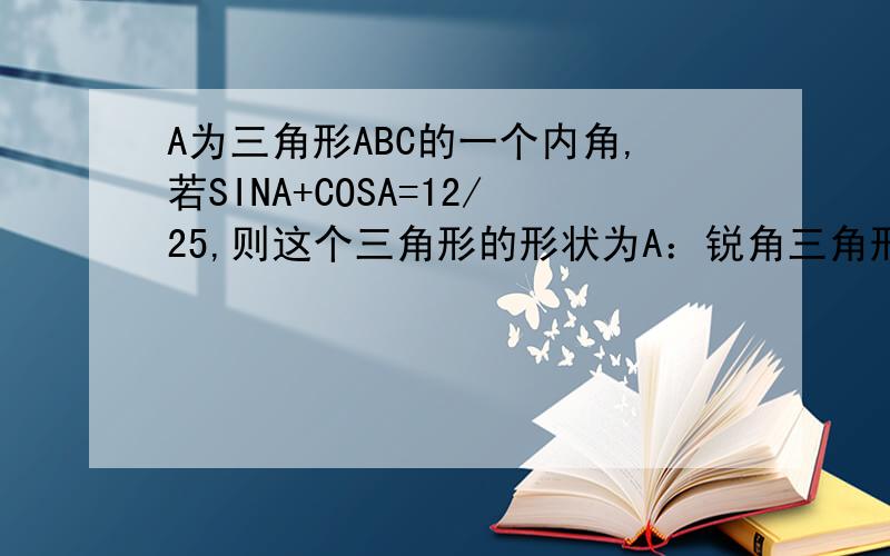 A为三角形ABC的一个内角,若SINA+COSA=12/25,则这个三角形的形状为A：锐角三角形B：等腰直角三角形C钝角三角形D等腰三角形