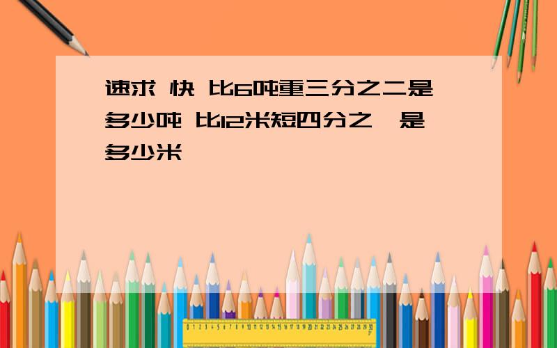 速求 快 比6吨重三分之二是多少吨 比12米短四分之一是多少米