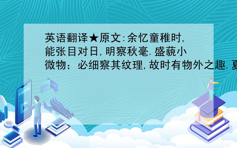 英语翻译★原文:余忆童稚时,能张目对日,明察秋毫.盛藐小微物；必细察其纹理,故时有物外之趣.夏蚊成雷,私拟作群鹤舞空,心之所向,则或千或百果然鹤也.昂首观之,项为之强.又留蚊于素帐中,