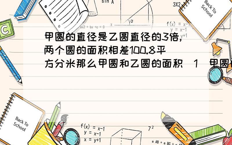 甲圆的直径是乙圆直径的3倍,两个圆的面积相差100.8平方分米那么甲圆和乙圆的面积（1)甲圆的直径是乙圆直径的3倍,两个圆的面积相差100.8平方分米.那么甲圆和乙圆的面积分别是多少平方分