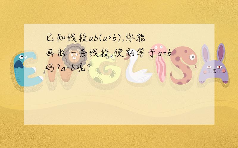 已知线段ab(a>b),你能画出一条线段,使它等于a+b吗?a-b呢?