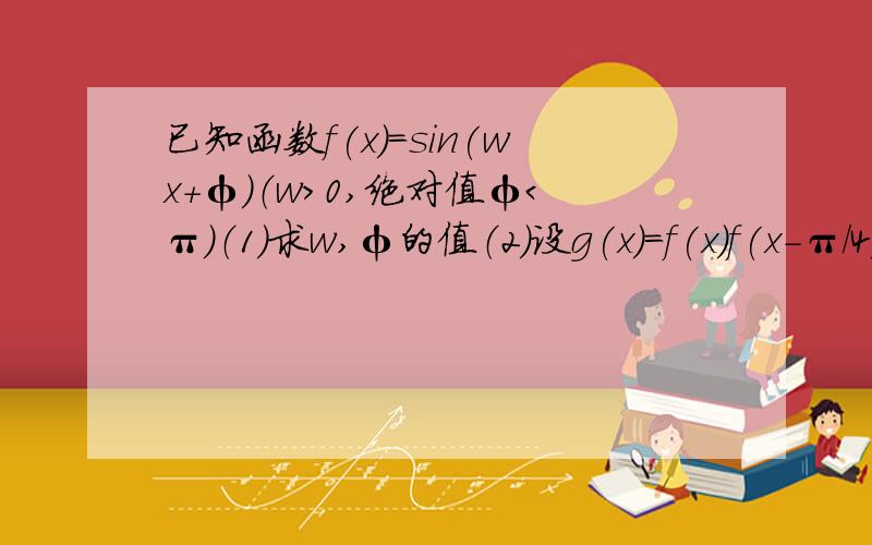 已知函数f(x)=sin(wx+φ)（w＞0,绝对值φ＜π）（1）求w,φ的值（2）设g(x)=f(x)f(x-π/4),求函数g（x）的单调递增区间.图