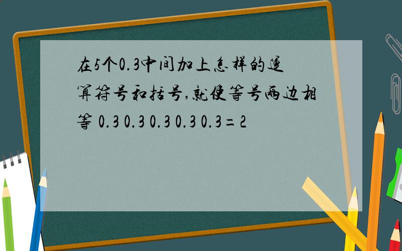 在5个0.3中间加上怎样的运算符号和括号,就使等号两边相等 0.3 0.3 0.3 0.3 0.3=2