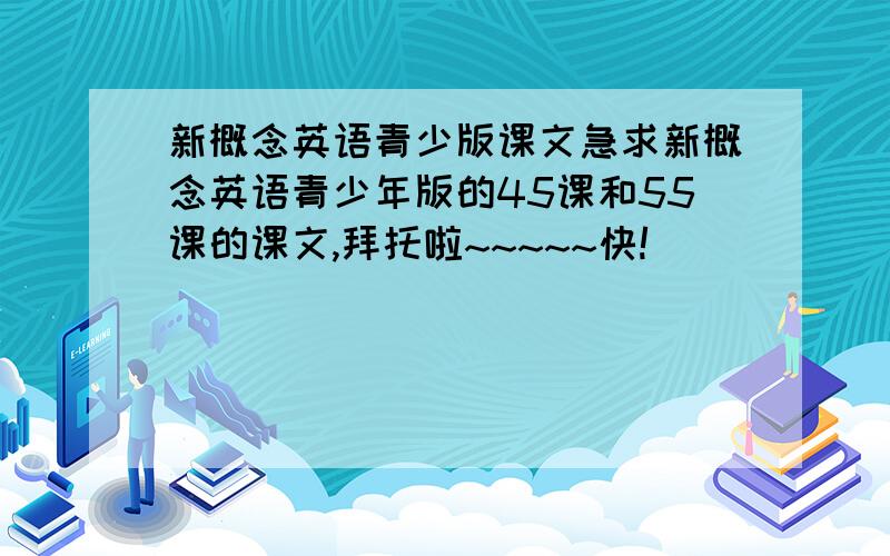 新概念英语青少版课文急求新概念英语青少年版的45课和55课的课文,拜托啦~~~~~快!