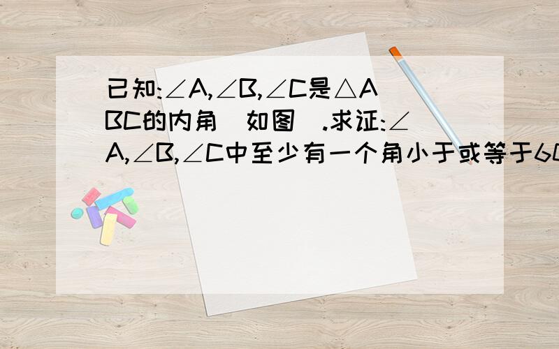 已知:∠A,∠B,∠C是△ABC的内角(如图).求证:∠A,∠B,∠C中至少有一个角小于或等于60°.