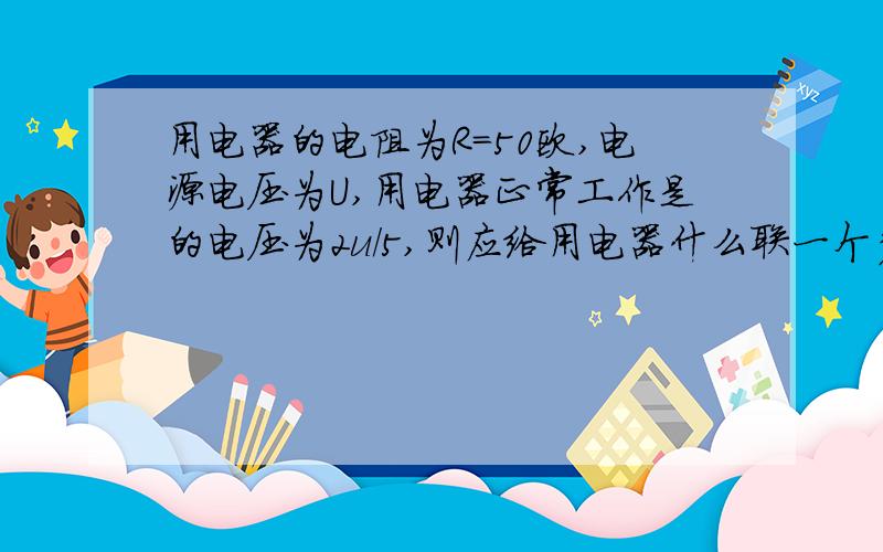 用电器的电阻为R=50欧,电源电压为U,用电器正常工作是的电压为2u/5,则应给用电器什么联一个多少欧的电阻