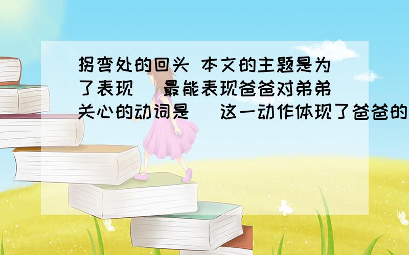 拐弯处的回头 本文的主题是为了表现（ 最能表现爸爸对弟弟关心的动词是（ 这一动作体现了爸爸的性格是（ 最能突出爸爸此时神态的词语是（