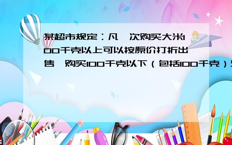 某超市规定：凡一次购买大米100千克以上可以按原价打折出售,购买100千克以下（包括100千克）只能按原价出售.小明家到超市买大米,原计划买的大米,只能按原价付款,需要270元；若多买20千克