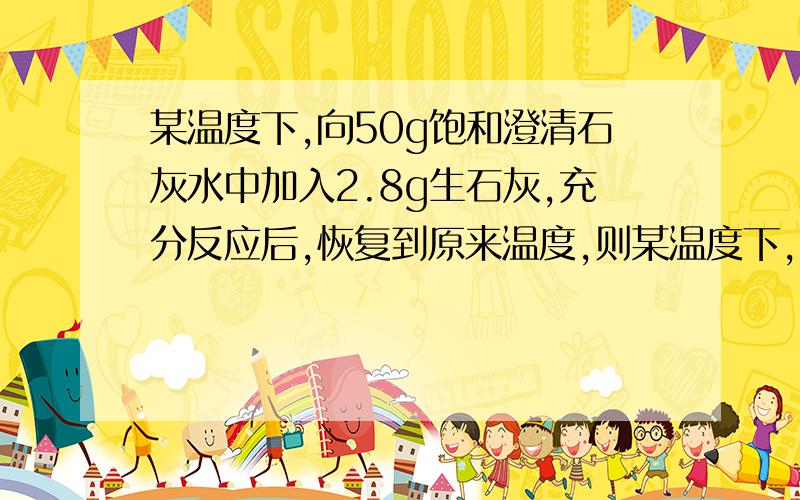 某温度下,向50g饱和澄清石灰水中加入2.8g生石灰,充分反应后,恢复到原来温度,则某温度下, 向50g饱和澄清的石灰水中加入2.8g生石灰, 充分反应后, 恢复到原来温度, 下列叙述正确的是 A. 沉淀的