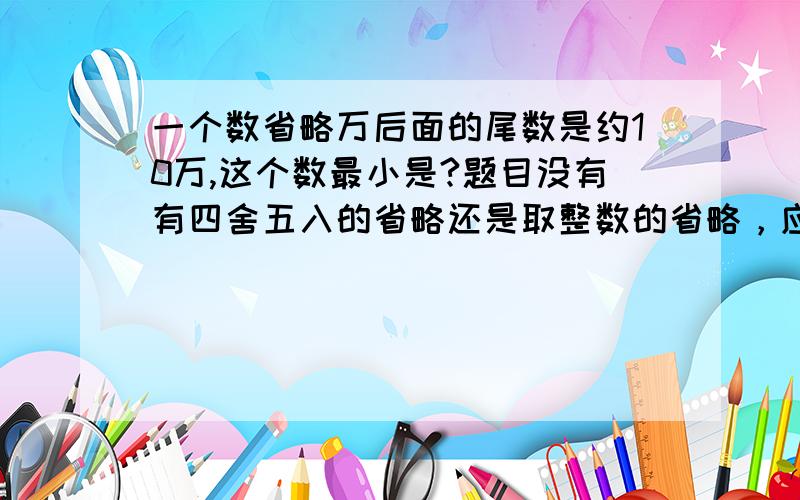 一个数省略万后面的尾数是约10万,这个数最小是?题目没有有四舍五入的省略还是取整数的省略，应该怎么办？