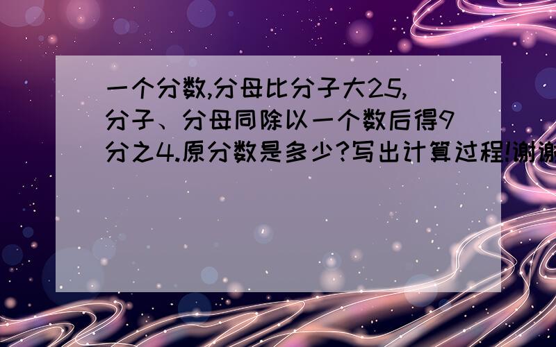 一个分数,分母比分子大25,分子、分母同除以一个数后得9分之4.原分数是多少?写出计算过程!谢谢拉