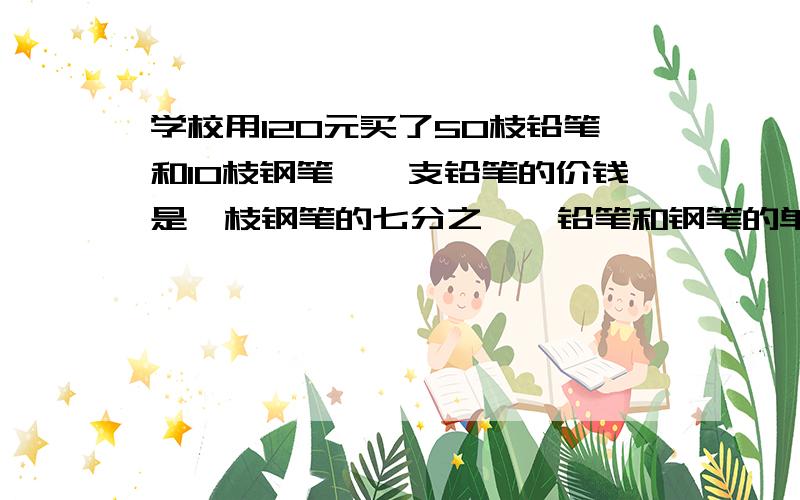 学校用120元买了50枝铅笔和10枝钢笔,一支铅笔的价钱是一枝钢笔的七分之一,铅笔和钢笔的单价各是多少元用算式方法做